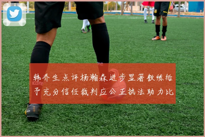 韩乔生点评杨瀚森进步显著教练给予充分信任裁判应公正执法助力比赛发展