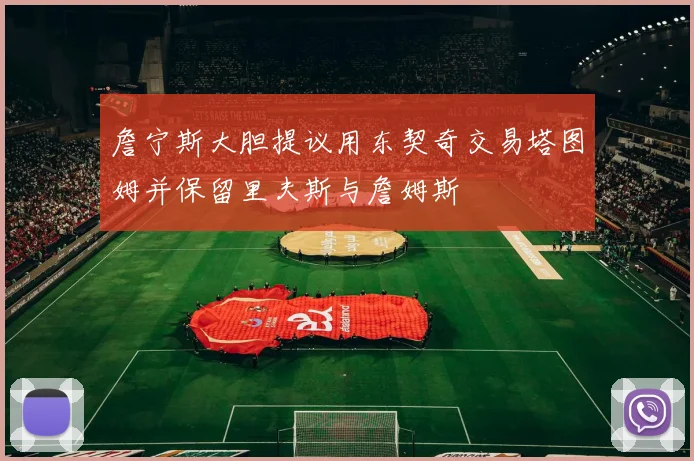 詹宁斯大胆提议用东契奇交易塔图姆并保留里夫斯与詹姆斯