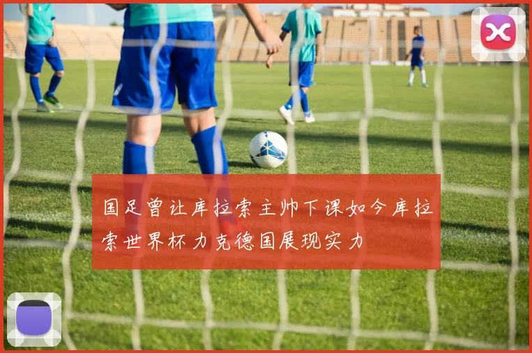 国足曾让库拉索主帅下课如今库拉索世界杯力克德国展现实力