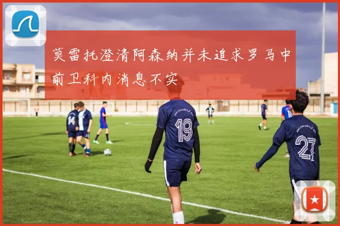 莫雷托澄清阿森纳并未追求罗马中前卫科内消息不实