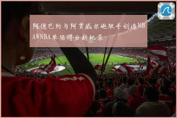 阿德巴约与阿贾威尔逊联手创造NBAWNBA单场得分新纪录