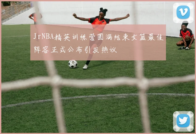 JrNBA精英训练营圆满结束女篮最佳阵容正式公布引发热议