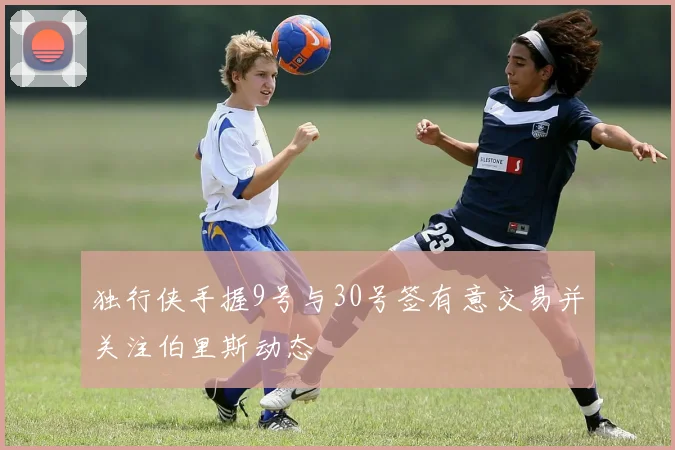 独行侠手握9号与30号签有意交易并关注伯里斯动态