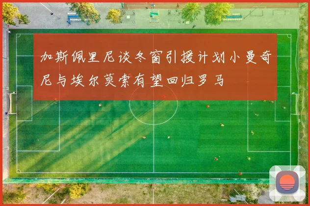 加斯佩里尼谈冬窗引援计划小曼奇尼与埃尔莫索有望回归罗马