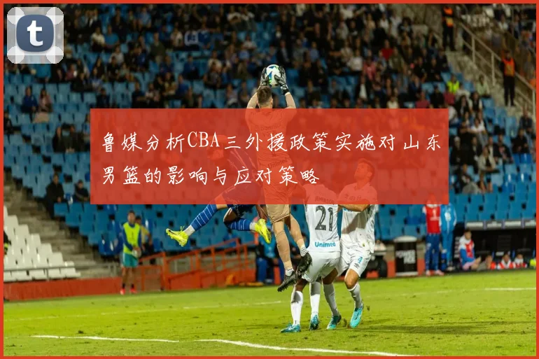 鲁媒分析CBA三外援政策实施对山东男篮的影响与应对策略
