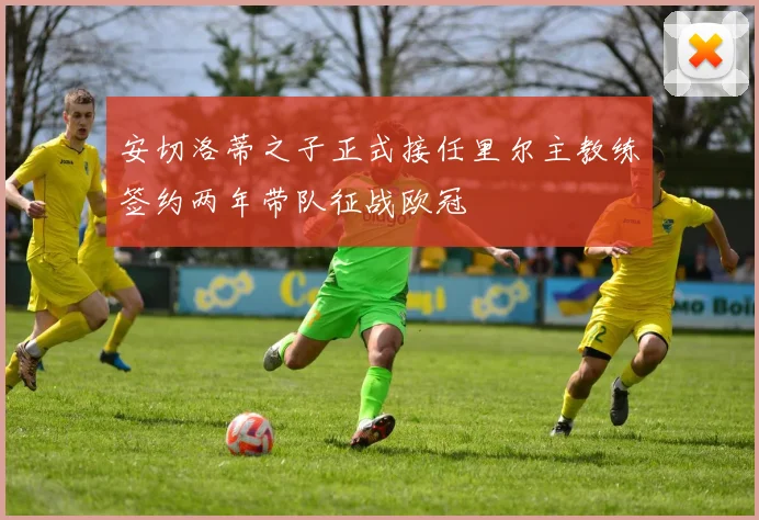 安切洛蒂之子正式接任里尔主教练签约两年带队征战欧冠