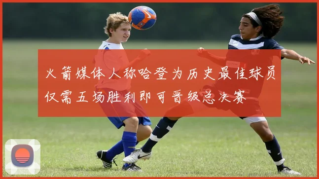 火箭媒体人称哈登为历史最佳球员仅需五场胜利即可晋级总决赛