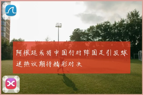 阿根廷或将中国行对阵国足引发球迷热议期待精彩对决