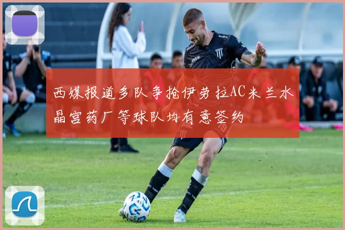 西媒报道多队争抢伊劳拉AC米兰水晶宫药厂等球队均有意签约