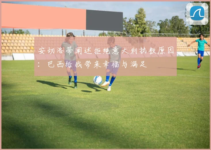 安切洛蒂阐述拒绝意大利执教原因:巴西给我带来幸福与满足