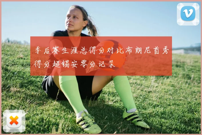 季后赛生涯总得分对比布朗尼首秀得分超锡安零分记录