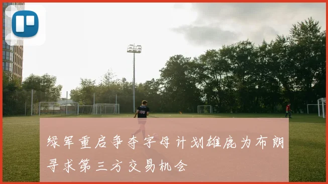 绿军重启争夺字母计划雄鹿为布朗寻求第三方交易机会