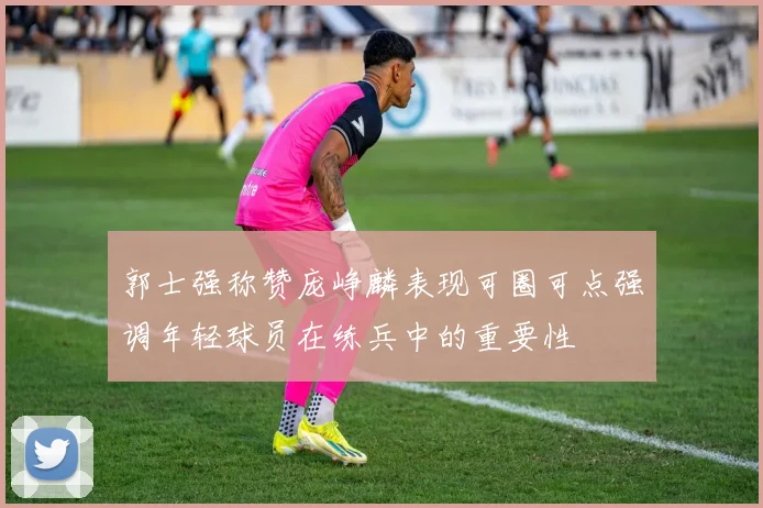 郭士强称赞庞峥麟表现可圈可点强调年轻球员在练兵中的重要性