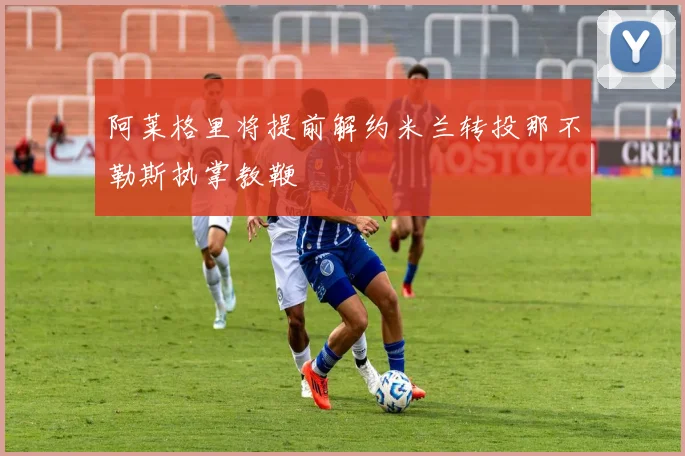 阿莱格里将提前解约米兰转投那不勒斯执掌教鞭