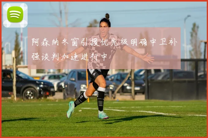阿森纳冬窗引援优先级明确中卫补强谈判加速进行中
