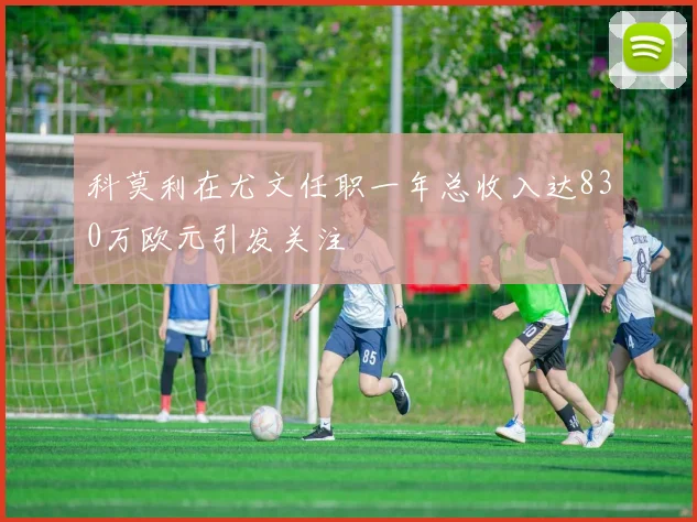 科莫利在尤文任职一年总收入达830万欧元引发关注