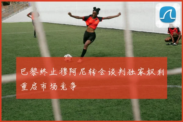 巴黎终止穆阿尼转会谈判独家权利重启市场竞争