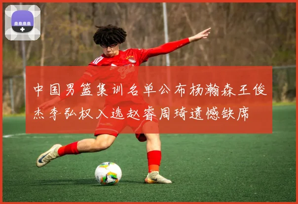 中国男篮集训名单公布杨瀚森王俊杰李弘权入选赵睿周琦遗憾缺席