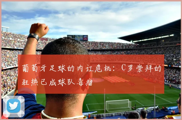葡萄牙足球的内讧危机：C罗崇拜的狂热已成球队毒瘤