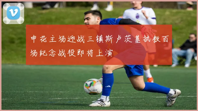 申花主场迎战三镇斯卢茨基执教百场纪念战役即将上演