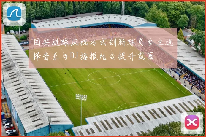 国安进球庆祝方式创新球员自主选择音乐与DJ播报结合提升氛围