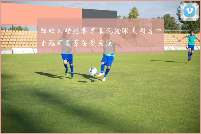 郑钦文硬地赛季表现抢眼美网后冲击冠军前景备受关注