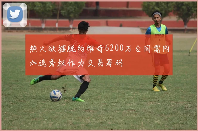 热火欲摆脱约维奇6200万合同需附加选秀权作为交易筹码