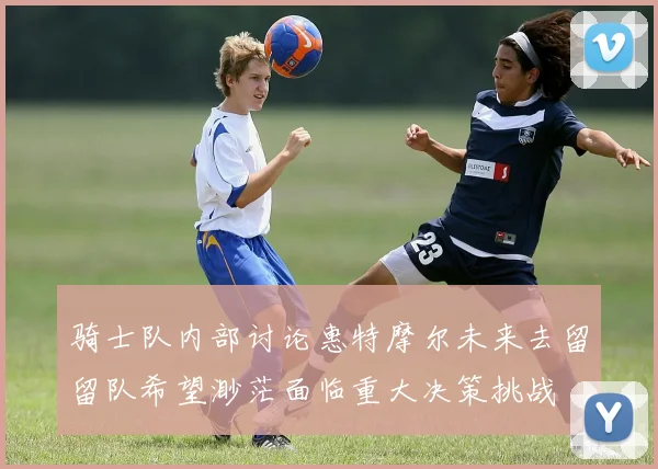 骑士队内部讨论惠特摩尔未来去留留队希望渺茫面临重大决策挑战