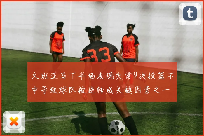 文班亚马下半场表现失常9次投篮不中导致球队被逆转成关键因素之一