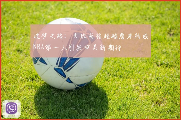 追梦之路：文班或将超越詹库约成NBA第一人引发审美新期待