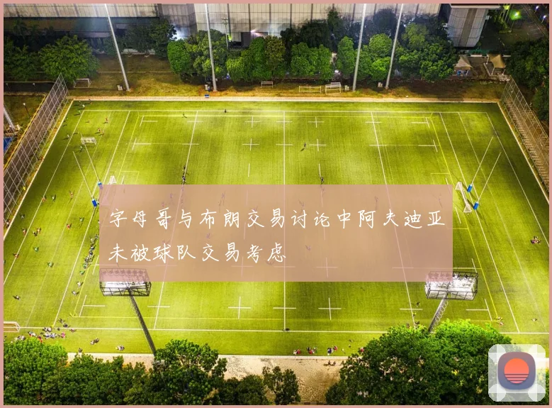 字母哥与布朗交易讨论中阿夫迪亚未被球队交易考虑