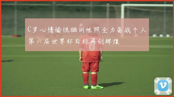 C罗心情愉悦晒训练照全力备战个人第六届世界杯目标再创辉煌